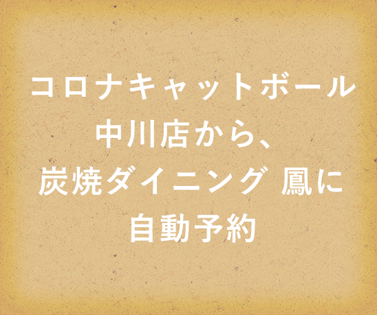 コロナキャットボール中川店から、炭焼ダイニング 鳳に自動予約